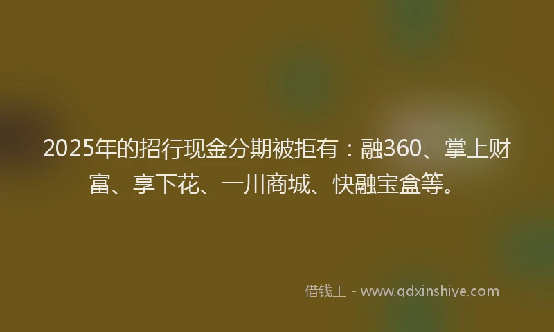 2025年的招行现金分期被拒有：融360、掌上财富、享下花、一川商城、快融宝盒等。