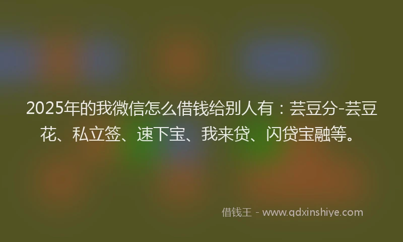 2025年的我微信怎么借钱给别人有：芸豆分-芸豆花、私立签、速下宝、我来贷、闪贷宝融等。