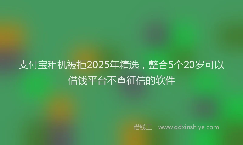 支付宝租机被拒2025年精选，整合5个20岁可以借钱平台不查征信的软件