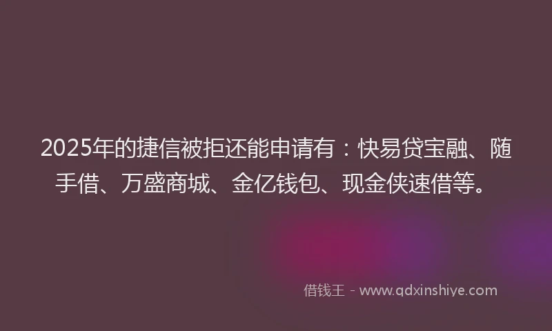 2025年的捷信被拒还能申请有：快易贷宝融、随手借、万盛商城、金亿钱包、现金侠速借等。