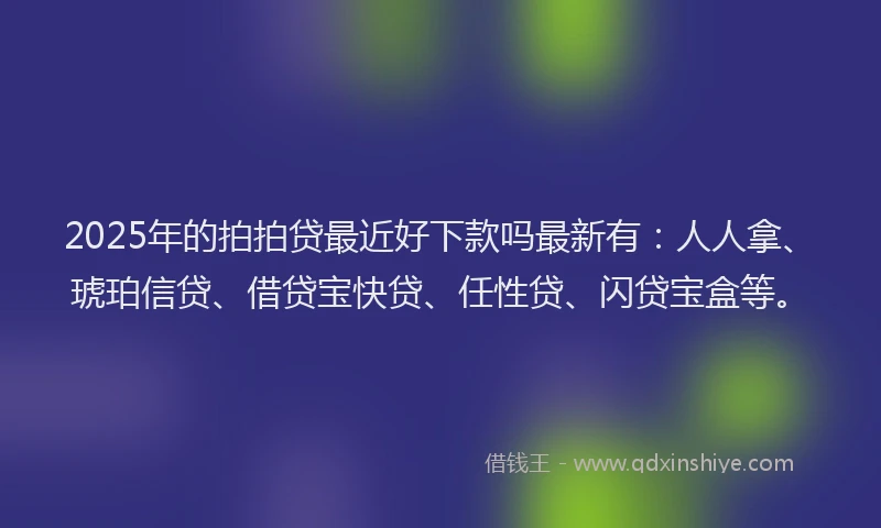 2025年的拍拍贷最近好下款吗最新有：人人拿、琥珀信贷、借贷宝快贷、任性贷、闪贷宝盒等。