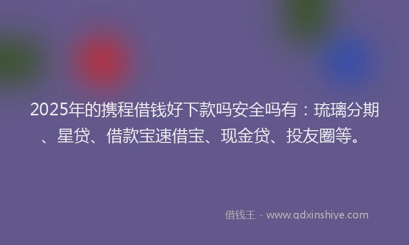 2025年的携程借钱好下款吗安全吗有：琉璃分期、星贷、借款宝速借宝、现金贷、投友圈等。