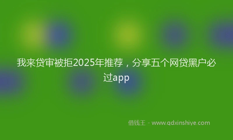 我来贷审被拒2025年推荐，分享五个网贷黑户必过app