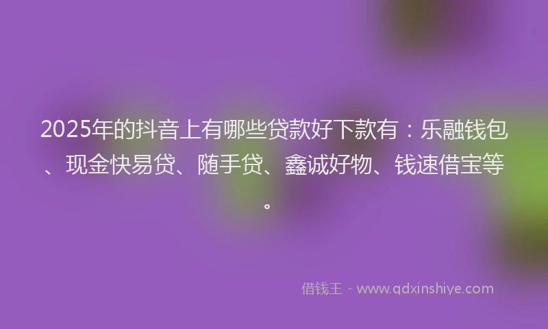 2025年的抖音上有哪些贷款好下款有：乐融钱包、现金快易贷、随手贷、鑫诚好物、钱速借宝等。