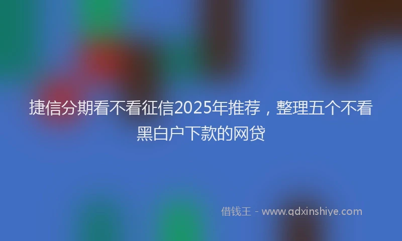 捷信分期看不看征信2025年推荐，整理五个不看黑白户下款的网贷