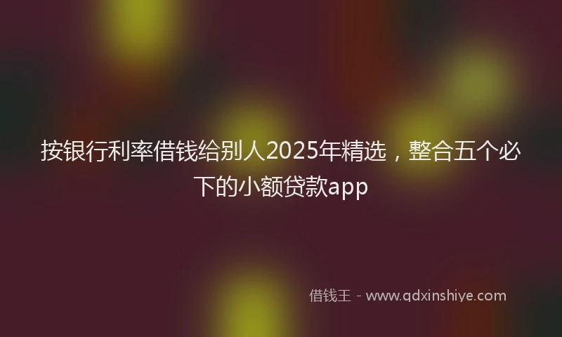 按银行利率借钱给别人2025年精选，整合五个必下的小额贷款app