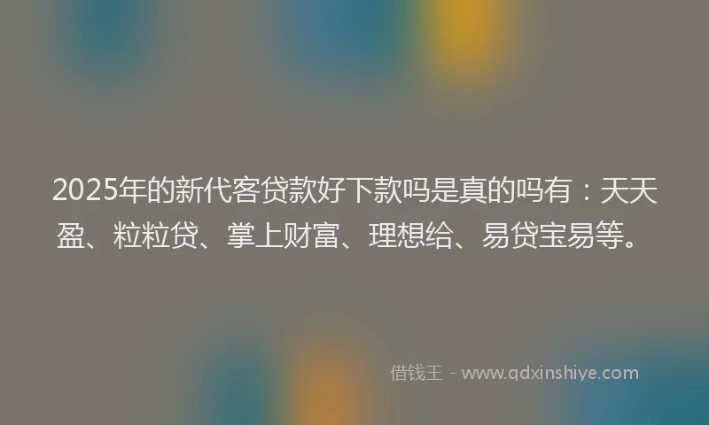 2025年的新代客贷款好下款吗是真的吗有：天天盈、粒粒贷、掌上财富、理想给、易贷宝易等。