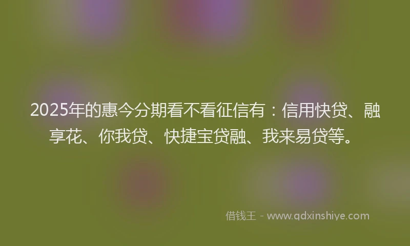 2025年的惠今分期看不看征信有：信用快贷、融享花、你我贷、快捷宝贷融、我来易贷等。