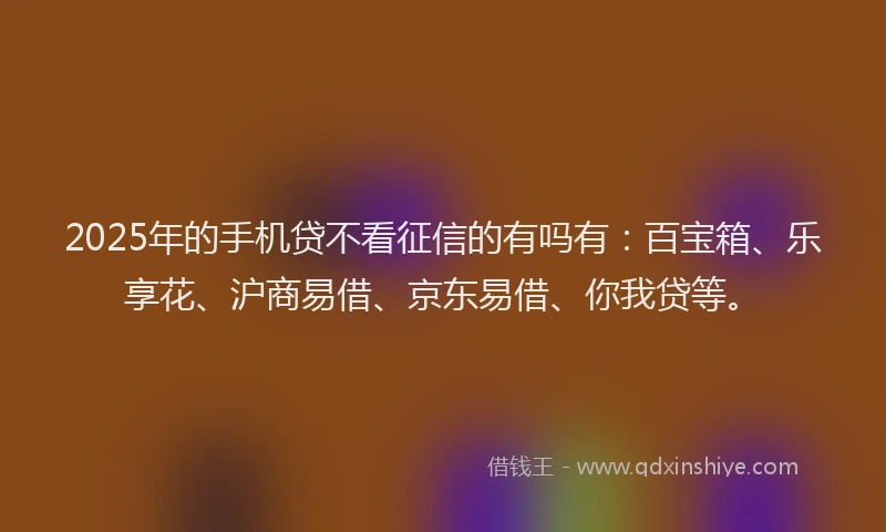 2025年的手机贷不看征信的有吗有：百宝箱、乐享花、沪商易借、京东易借、你我贷等。