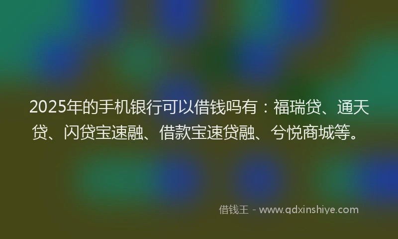 2025年的手机银行可以借钱吗有：福瑞贷、通天贷、闪贷宝速融、借款宝速贷融、兮悦商城等。