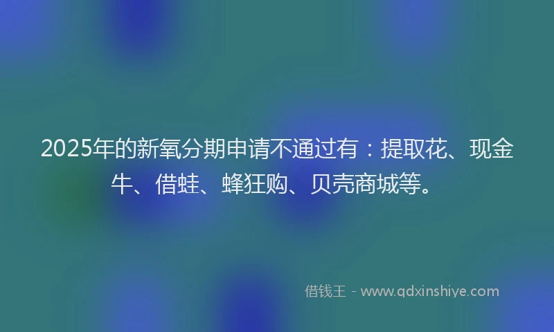2025年的新氧分期申请不通过有：提取花、现金牛、借蛙、蜂狂购、贝壳商城等。