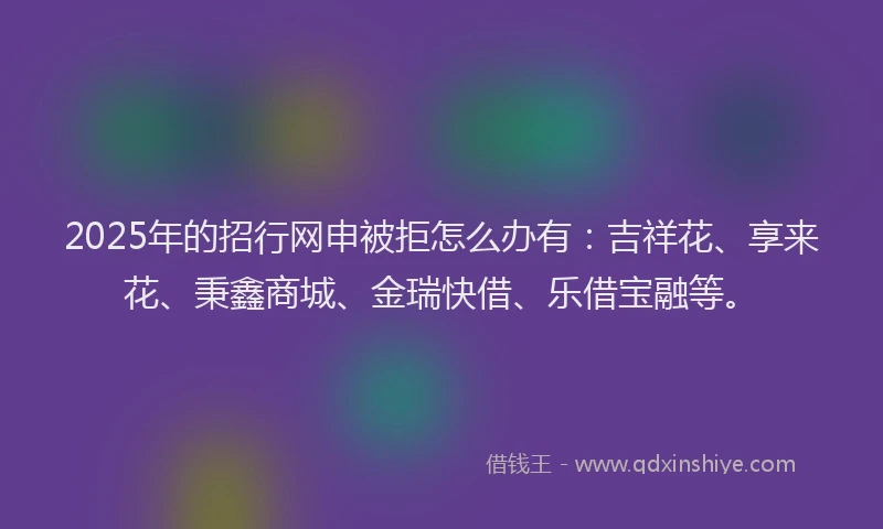 2025年的招行网申被拒怎么办有：吉祥花、享来花、秉鑫商城、金瑞快借、乐借宝融等。