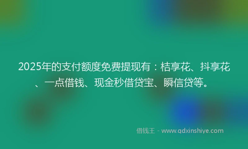 2025年的支付额度免费提现有：桔享花、抖享花、一点借钱、现金秒借贷宝、瞬信贷等。