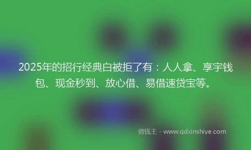 2025年的招行经典白被拒了有：人人拿、享宇钱包、现金秒到、放心借、易借速贷宝等。