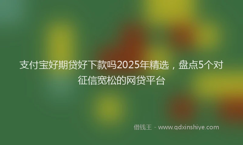 支付宝好期贷好下款吗2025年精选，盘点5个对征信宽松的网贷平台