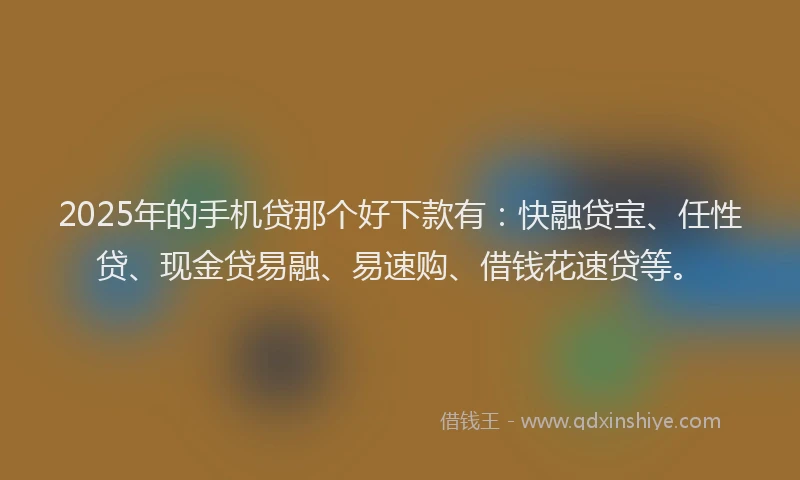 2025年的手机贷那个好下款有：快融贷宝、任性贷、现金贷易融、易速购、借钱花速贷等。