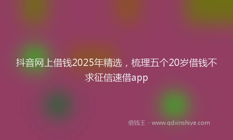 抖音网上借钱2025年精选，梳理五个20岁借钱不求征信速借app