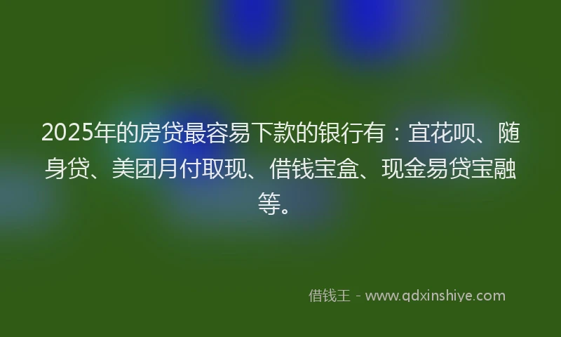2025年的房贷最容易下款的银行有：宜花呗、随身贷、美团月付取现、借钱宝盒、现金易贷宝融等。