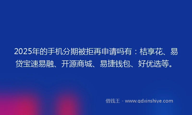 2025年的手机分期被拒再申请吗有：桔享花、易贷宝速易融、开源商城、易捷钱包、好优选等。