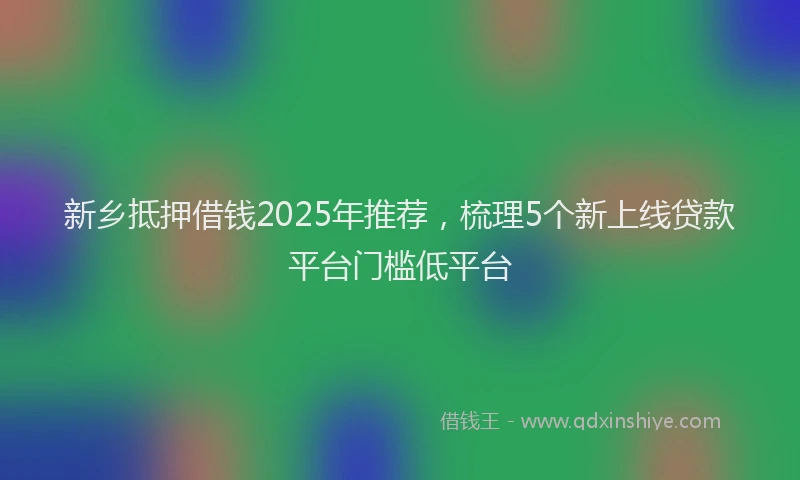 新乡抵押借钱2025年推荐，梳理5个新上线贷款平台门槛低平台