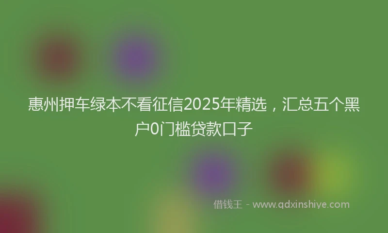 惠州押车绿本不看征信2025年精选，汇总五个黑户0门槛贷款口子