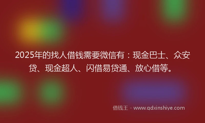 2025年的找人借钱需要微信有：现金巴士、众安贷、现金超人、闪借易贷通、放心借等。