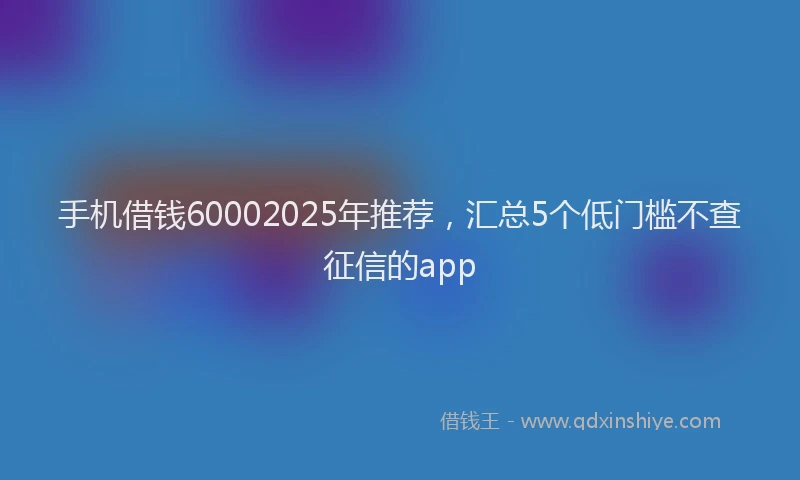 手机借钱60002025年推荐，汇总5个低门槛不查征信的app