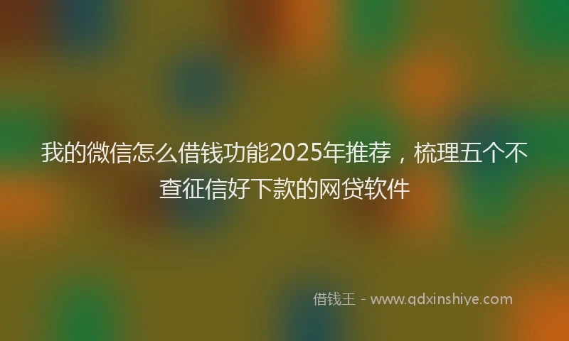 我的微信怎么借钱功能2025年推荐，梳理五个不查征信好下款的网贷软件