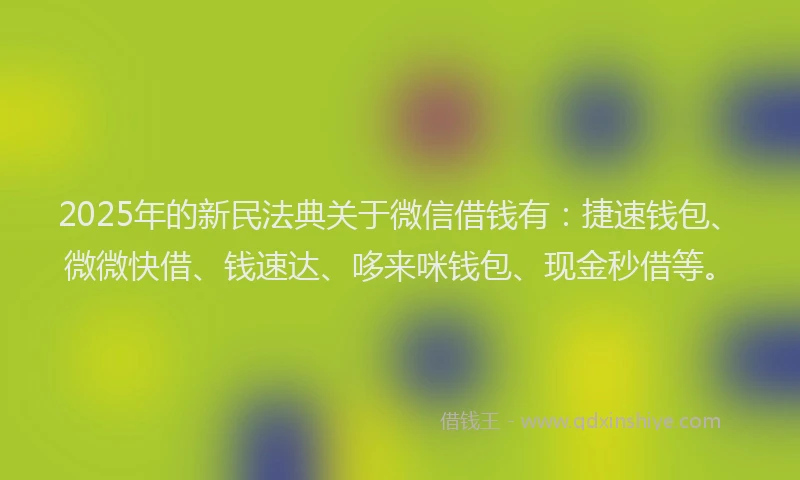2025年的新民法典关于微信借钱有：捷速钱包、微微快借、钱速达、哆来咪钱包、现金秒借等。