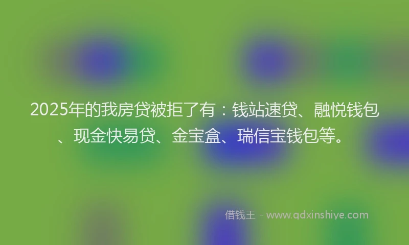 2025年的我房贷被拒了有：钱站速贷、融悦钱包、现金快易贷、金宝盒、瑞信宝钱包等。