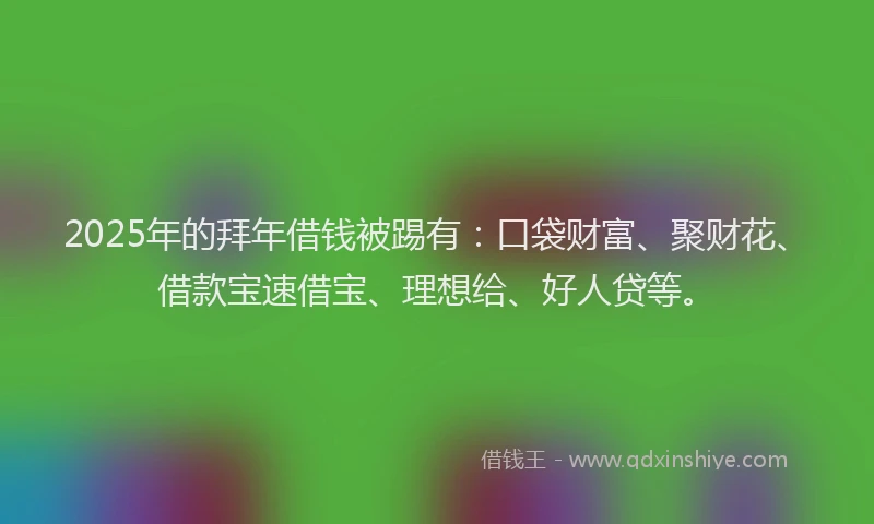 2025年的拜年借钱被踢有：口袋财富、聚财花、借款宝速借宝、理想给、好人贷等。