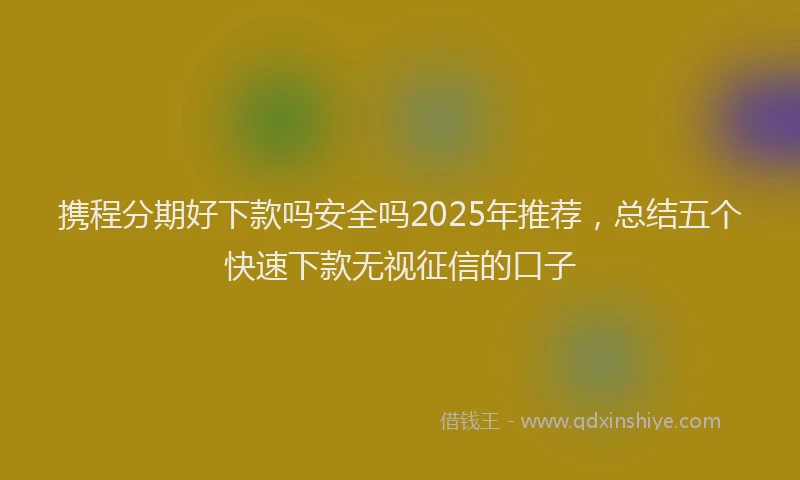 携程分期好下款吗安全吗2025年推荐，总结五个快速下款无视征信的口子