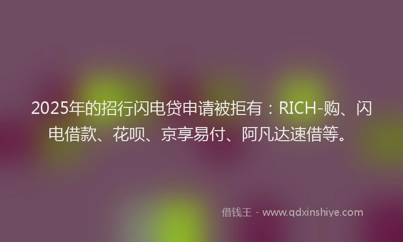 2025年的招行闪电贷申请被拒有：RICH-购、闪电借款、花呗、京享易付、阿凡达速借等。