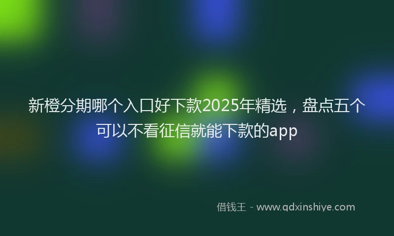 新橙分期哪个入口好下款2025年精选，盘点五个可以不看征信就能下款的app