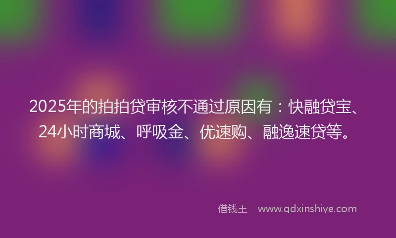 2025年的拍拍贷审核不通过原因有：快融贷宝、24小时商城、呼吸金、优速购、融逸速贷等。