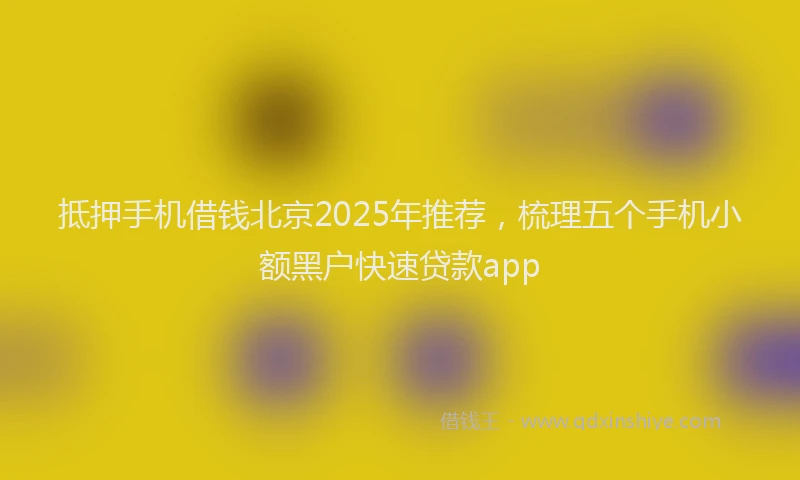 抵押手机借钱北京2025年推荐，梳理五个手机小额黑户快速贷款app
