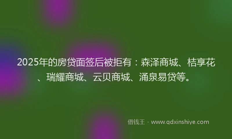 2025年的房贷面签后被拒有：森泽商城、桔享花、瑞耀商城、云贝商城、涌泉易贷等。