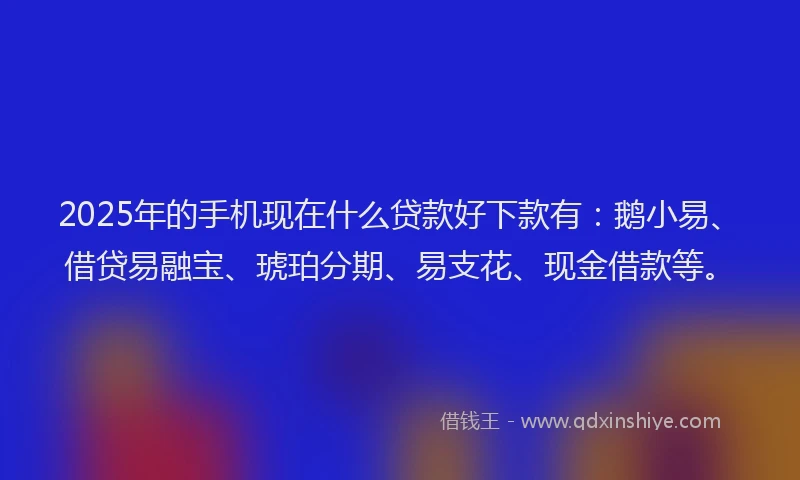 2025年的手机现在什么贷款好下款有：鹅小易、借贷易融宝、琥珀分期、易支花、现金借款等。