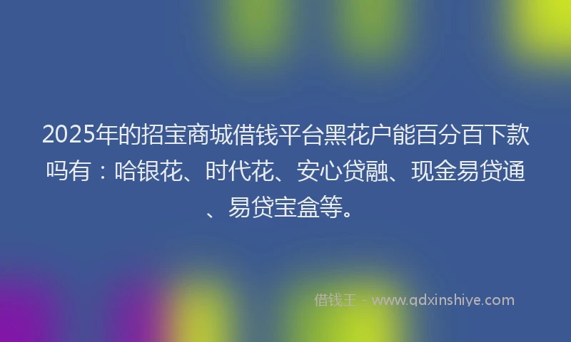 2025年的招宝商城借钱平台黑花户能百分百下款吗有：哈银花、时代花、安心贷融、现金易贷通、易贷宝盒等。