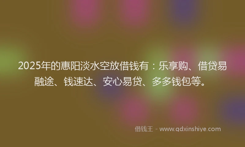 2025年的惠阳淡水空放借钱有：乐享购、借贷易融途、钱速达、安心易贷、多多钱包等。