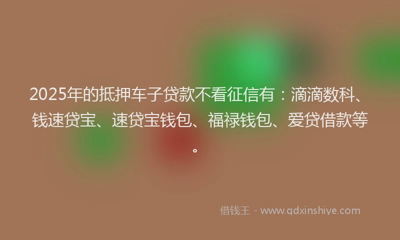 2025年的抵押车子贷款不看征信有：滴滴数科、钱速贷宝、速贷宝钱包、福禄钱包、爱贷借款等。
