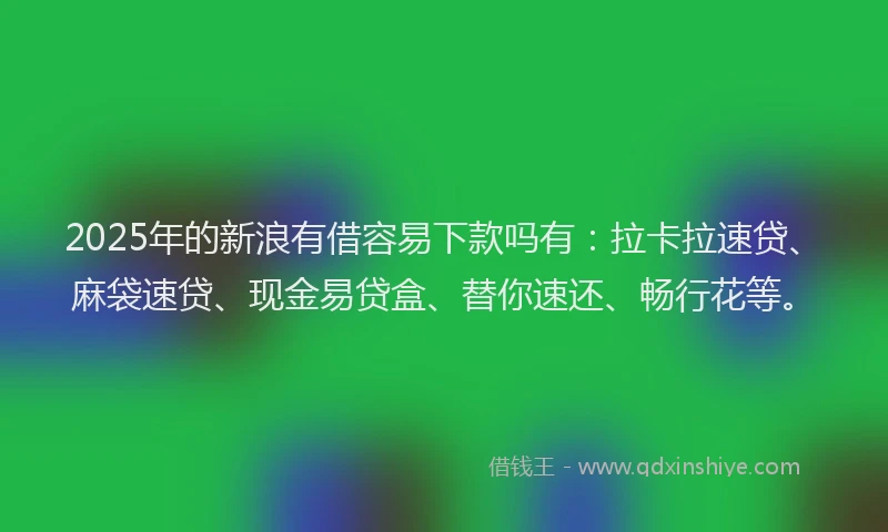 2025年的新浪有借容易下款吗有：拉卡拉速贷、麻袋速贷、现金易贷盒、替你速还、畅行花等。