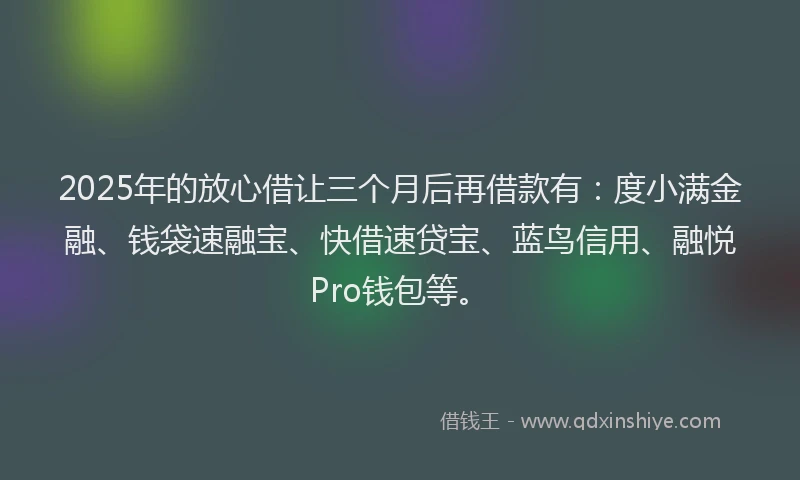 2025年的放心借让三个月后再借款有：度小满金融、钱袋速融宝、快借速贷宝、蓝鸟信用、融悦Pro钱包等。