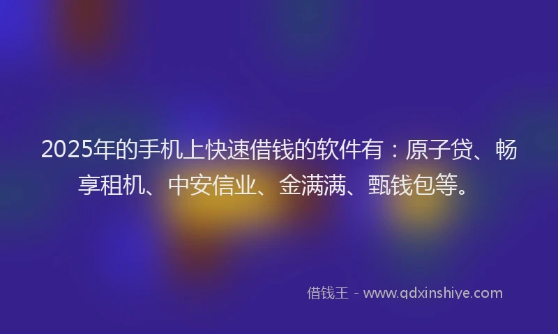 2025年的手机上快速借钱的软件有：原子贷、畅享租机、中安信业、金满满、甄钱包等。