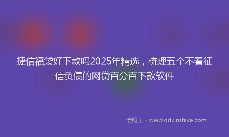 捷信福袋好下款吗2025年精选,梳理五个不看征信负债的网贷百分百下款软件