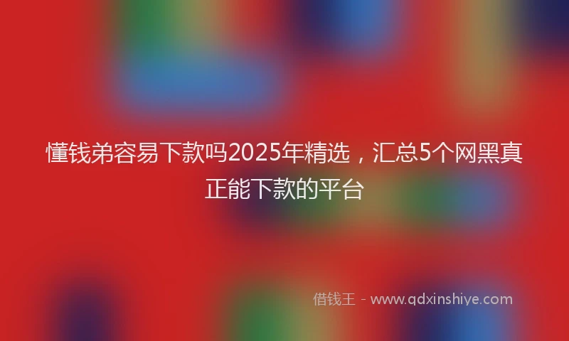 懂钱弟容易下款吗2025年精选，汇总5个网黑真正能下款的平台