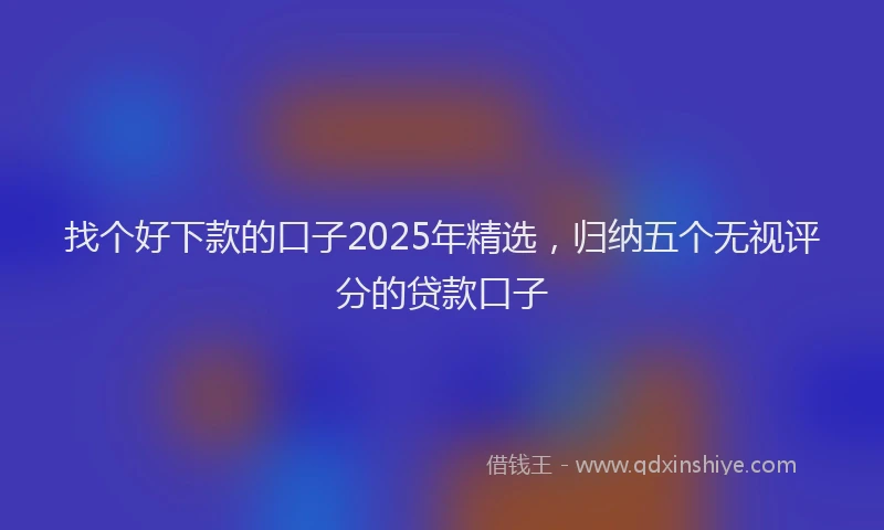 找个好下款的口子2025年精选，归纳五个无视评分的贷款口子