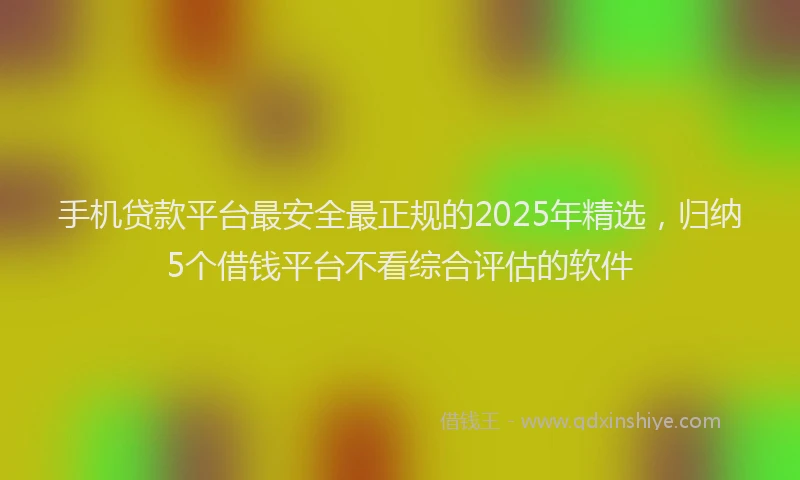 手机贷款平台最安全最正规的2025年精选，归纳5个借钱平台不看综合评估的软件