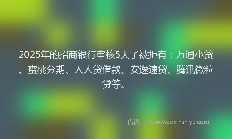 2025年的招商银行审核5天了被拒有：万通小贷、蜜桃分期、人人贷借款、安逸速贷、腾讯微粒贷等。