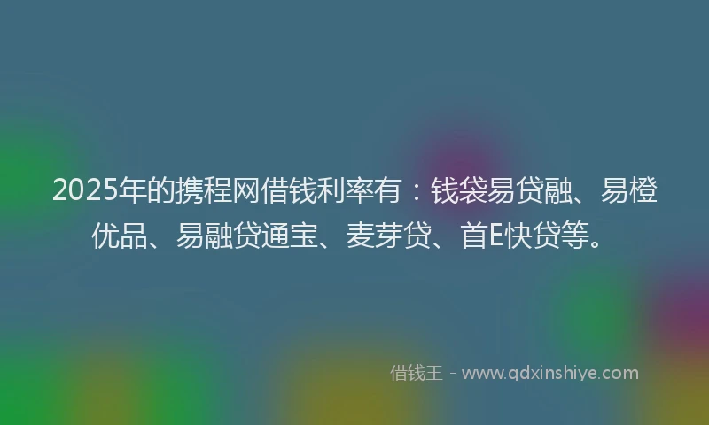 2025年的携程网借钱利率有：钱袋易贷融、易橙优品、易融贷通宝、麦芽贷、首E快贷等。